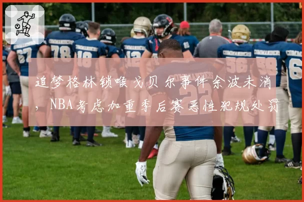 追梦格林锁喉戈贝尔事件余波未消，NBA考虑加重季后赛恶性犯规处罚