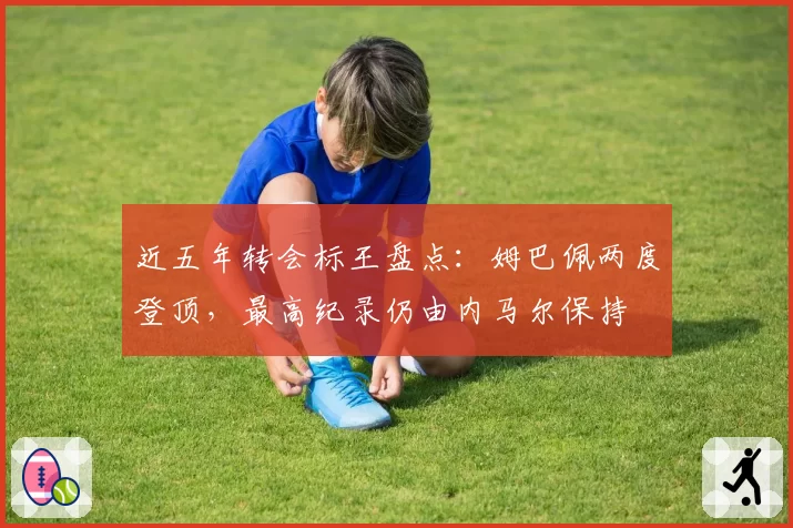 近五年转会标王盘点：姆巴佩两度登顶，最高纪录仍由内马尔保持