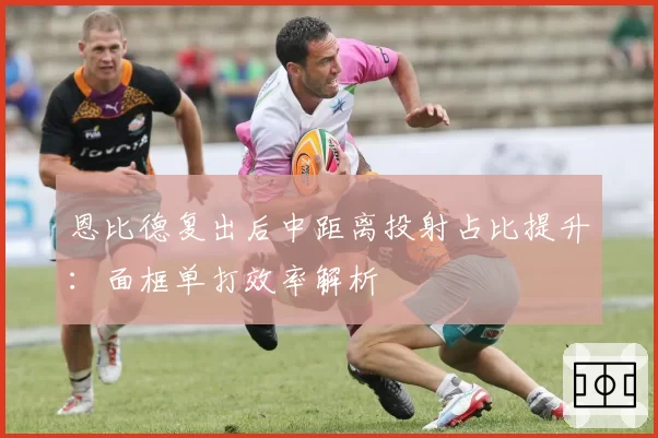 恩比德复出后中距离投射占比提升:面框单打效率解析