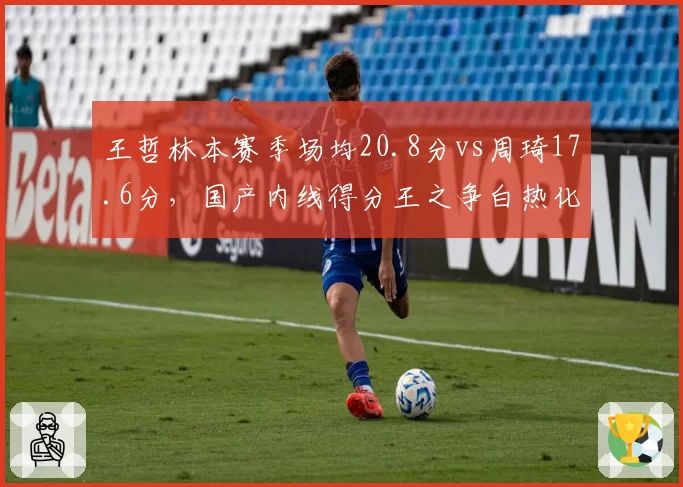 王哲林本赛季场均20.8分vs周琦17.6分，国产内线得分王之争白热化