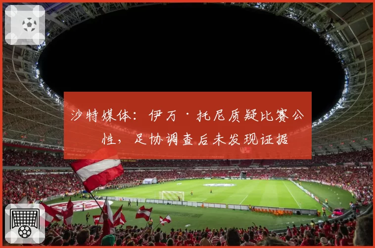 沙特媒体:伊万·托尼质疑比赛公正性,足协调查后未发现证据