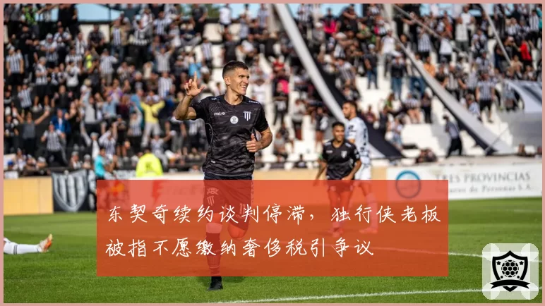 东契奇续约谈判停滞,独行侠老板被指不愿缴纳奢侈税引争议