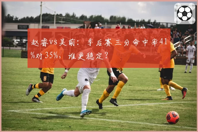 赵睿vs吴前:季后赛三分命中率41%对35%,谁更稳定?