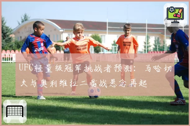 UFC轻量级冠军挑战者预测：马哈切夫与奥利维拉二番战悬念再起