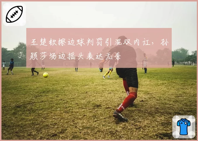 王楚钦擦边球判罚引混双内讧,孙颖莎场边摇头表达无奈