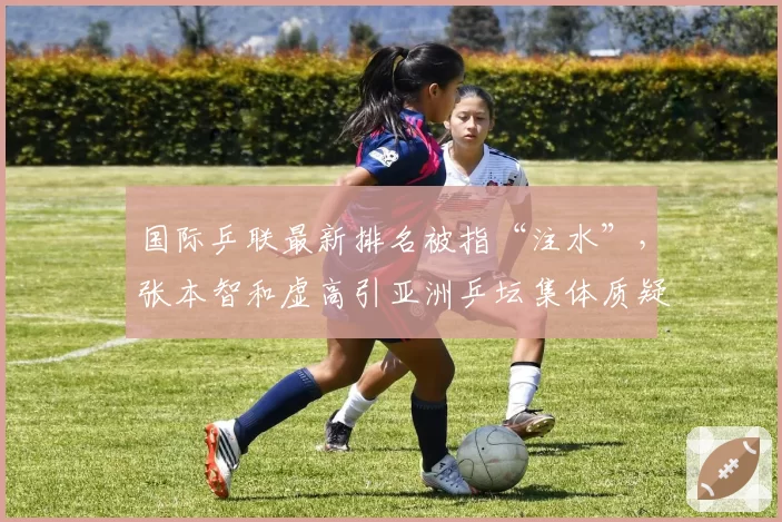 国际乒联最新排名被指“注水”,张本智和虚高引亚洲乒坛集体质疑