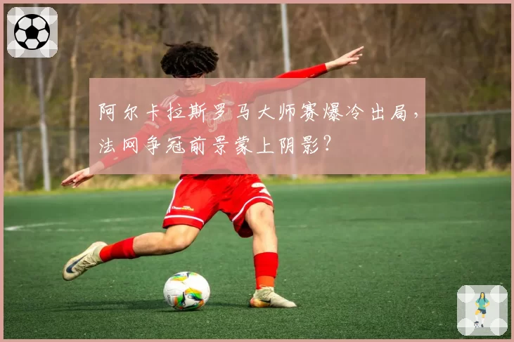 阿尔卡拉斯罗马大师赛爆冷出局，法网争冠前景蒙上阴影？