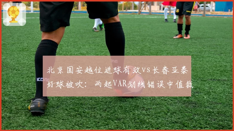 北京国安越位进球有效vs长春亚泰好球被吹：两起VAR划线错误中值裁技术能力对比
