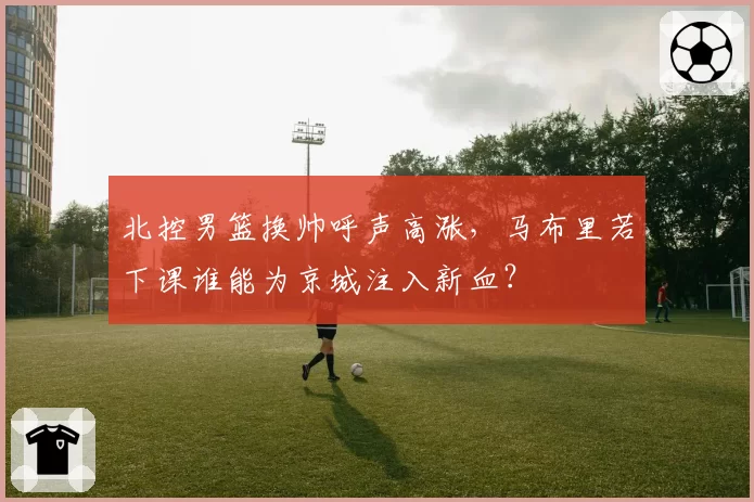北控男篮换帅呼声高涨，马布里若下课谁能为京城注入新血？