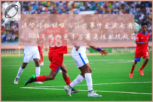 追梦格林锁喉戈贝尔事件余波未消，NBA考虑加重季后赛恶性犯规处罚
