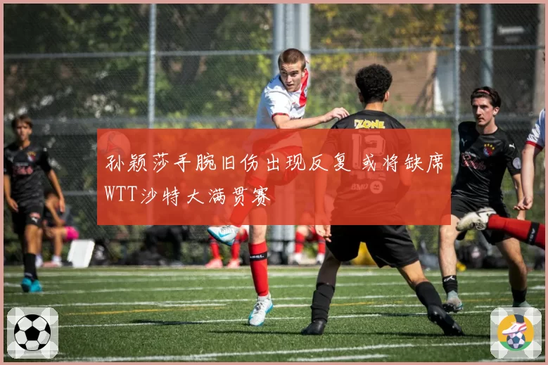 孙颖莎手腕旧伤出现反复 或将缺席WTT沙特大满贯赛