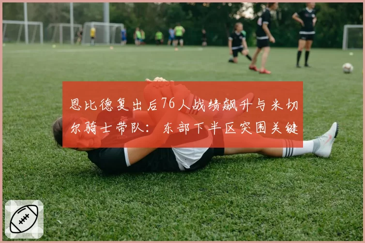 恩比德复出后76人战绩飙升与米切尔骑士带队:东部下半区突围关键对比