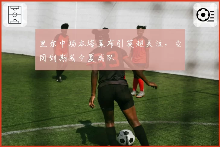 里尔中场本塔莱布引英超关注，合同到期或今夏离队