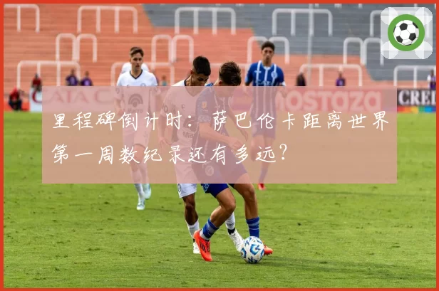 里程碑倒计时：萨巴伦卡距离世界第一周数纪录还有多远？