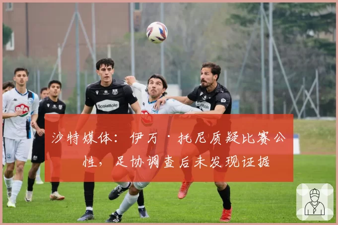 沙特媒体：伊万·托尼质疑比赛公正性，足协调查后未发现证据