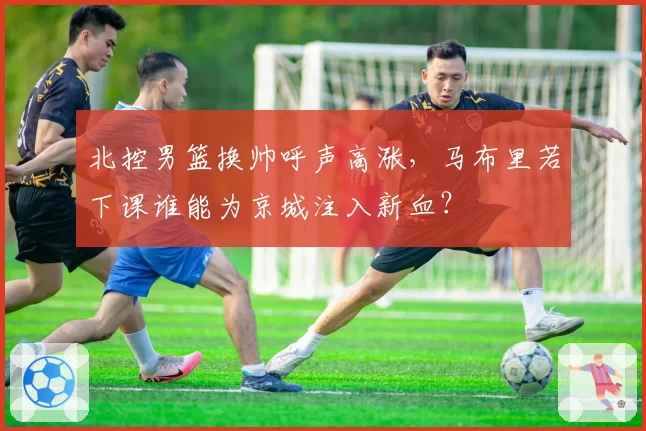 北控男篮换帅呼声高涨，马布里若下课谁能为京城注入新血？