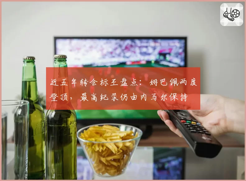 近五年转会标王盘点：姆巴佩两度登顶，最高纪录仍由内马尔保持