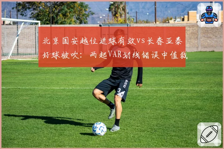 北京国安越位进球有效vs长春亚泰好球被吹：两起VAR划线错误中值裁技术能力对比