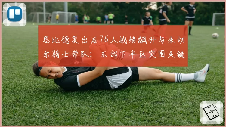 恩比德复出后76人战绩飙升与米切尔骑士带队:东部下半区突围关键对比