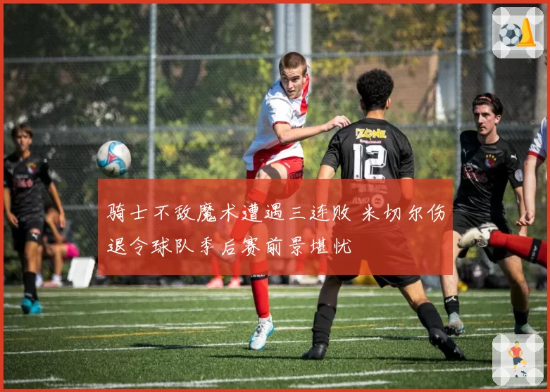 骑士不敌魔术遭遇三连败 米切尔伤退令球队季后赛前景堪忧