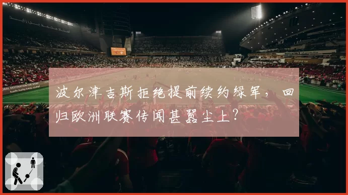 波尔津吉斯拒绝提前续约绿军,回归欧洲联赛传闻甚嚣尘上?