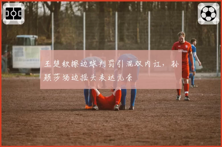 王楚钦擦边球判罚引混双内讧,孙颖莎场边摇头表达无奈
