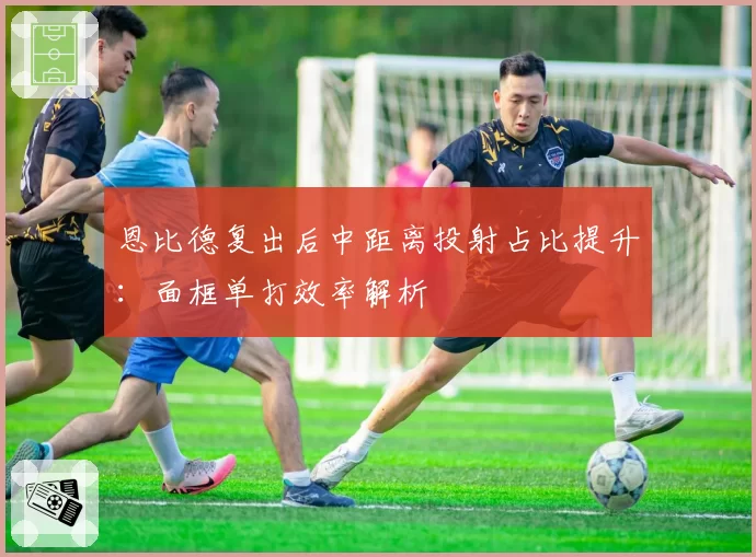 恩比德复出后中距离投射占比提升:面框单打效率解析