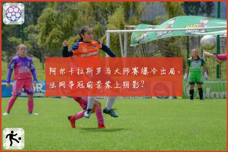 阿尔卡拉斯罗马大师赛爆冷出局，法网争冠前景蒙上阴影？