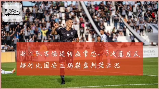 浙江队客场逆转成常态，3次落后反超对比国安主场崩盘判若云泥