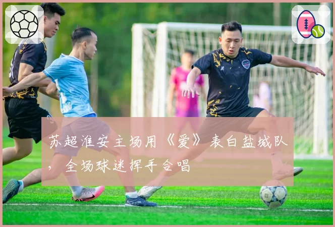 苏超淮安主场用《爱》表白盐城队，全场球迷挥手合唱