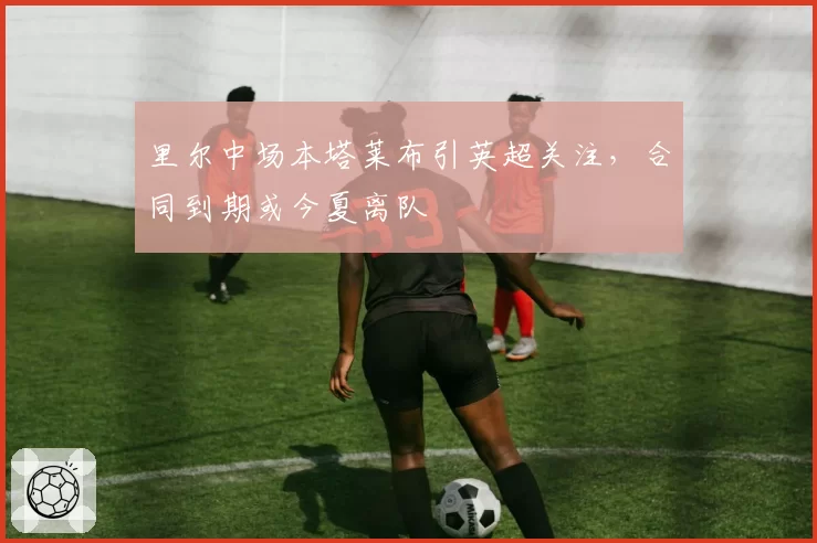 里尔中场本塔莱布引英超关注，合同到期或今夏离队